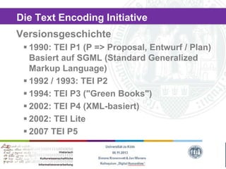 Die Text Encoding Initiative

Versionsgeschichte
 1990: TEI P1 (P => Proposal, Entwurf / Plan)
Basiert auf SGML (Standard Generalized
Markup Language)
 1992 / 1993: TEI P2
 1994: TEI P3 ("Green Books")
 2002: TEI P4 (XML-basiert)
 2002: TEI Lite
 2007 TEI P5

 