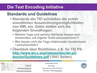 Die Text Encoding Initiative
Standards und Guidelines
 Standards der TEI schränken die schier
unendlichen Auszeichnungsmöglichkeiten
von XML ein. Dabei stellen sich die
folgenden Grundfragen:
 Welche Tags und welche Attribute lassen sich
verwenden, um eigene Texte auszuzeichnen?
 Wie lassen sich die Tags miteinander kombinieren
/ verschachteln?

 Überblick über Richtlinien, z.B. für TEI P5:
http://www.tei-c.org/release/doc/tei-p5doc/en/Guidelines.pdf (1641 Seiten)

 