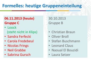 Formelles: heutige Gruppeneinteilung
06.11.2013 (heute)
Gruppe C
• Loock
(steht nicht in Klips)
• Sandra Ferfecki
• Carola Fredebeul
• Nicolas Frings
• Neil Grabbe
• Sabrina Gursch

30.10.2013
Gruppe B
•
•
•
•
•
•

Christian Braun
Oliver Broll
Stefan Buschmann
Leonard Claus
Naoual El Bouzidi
Laura Setzer

Universität zu Köln
16.10.2013
Simone Kronenwett & Jan Wieners
Kolloquium „Digital Humanities“

 