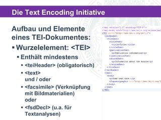 Die Text Encoding Initiative
Aufbau und Elemente
eines TEI-Dokumentes:
 Wurzelelement: <TEI>
 Enthält mindestens
 <teiHeader> (obligatorisch)
 <text>
und / oder
 <facsimile> (Verknüpfung
mit Bildmaterialien)
oder
 <fsdDecl> (u.a. für
Textanalysen)

 