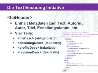 Die Text Encoding Initiative
<teiHeader>
 Enthält Metadaten zum Text: Autorin /
Autor, Titel, Erstellungsdatum, etc.
 Vier Teile:





<fileDesc> (obligatorisch)
<encodingDesc> (fakultativ)
<profileDesc> (fakultativ)
<revisionDesc> (fakultativ)

 