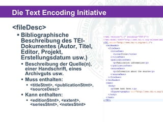 Die Text Encoding Initiative
<fileDesc>
 Bibliographische
Beschreibung des TEIDokumentes (Autor, Titel,
Editor, Projekt,
Erstellungsdatum usw.)
 Beschreibung der Quelle(n),
einer Handschrift, eines
Archivguts usw.
 Muss enthalten:
 <titleStmt>, <publicationStmt>,
<sourceDesc>

 Kann enthalten:
 <editionStmt>, <extent>,
<seriesStmt>, <notesStmt>

 