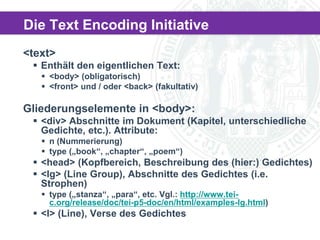 Die Text Encoding Initiative
<text>

The Archaeologist

 Enthält den eigentlichen Text:
 <body> (obligatorisch)
 <front> und / oder <back> (fakultativ)

Gliederungselemente in <body>:
 <div> Abschnitte im Dokument (Kapitel, unterschiedliche
Gedichte, etc.). Attribute:
 n (Nummerierung)
 type („book“, „chapter“, „poem“)

 <head> (Kopfbereich, Beschreibung des (hier:) Gedichtes)
 <lg> (Line Group), Abschnitte des Gedichtes (i.e.
Strophen)
 type („stanza“, „para“, etc. Vgl.: http://www.teic.org/release/doc/tei-p5-doc/en/html/examples-lg.html)

 <l> (Line), Verse des Gedichtes

 