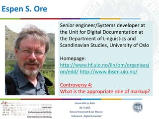 Espen S. Ore
Senior engineer/Systems developer at
the Unit for Digital Documentation at
the Department of Linguistics and
Scandinavian Studies, University of Oslo

Homepage:
http://www.hf.uio.no/iln/om/organisasj
on/edd/ http://www.ibsen.uio.no/
Controversy 4:
What is the appropriate role of markup?
Universität zu Köln
06.11.2013
Simone Kronenwett & Jan Wieners
Kolloquium „Digital Humanities“

 