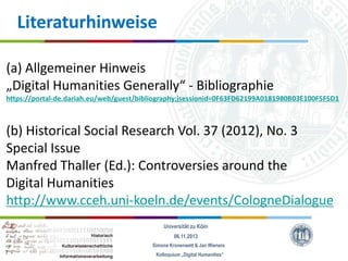 Literaturhinweise
(a) Allgemeiner Hinweis
„Digital Humanities Generally“ - Bibliographie
https://portal-de.dariah.eu/web/guest/bibliography;jsessionid=0F63FD62199A0181980B03E100F5F5D1

(b) Historical Social Research Vol. 37 (2012), No. 3
Special Issue
Manfred Thaller (Ed.): Controversies around the
Digital Humanities
http://www.cceh.uni-koeln.de/events/CologneDialogue
Universität zu Köln
06.11.2013
Simone Kronenwett & Jan Wieners
Kolloquium „Digital Humanities“

 