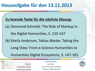 Hausaufgabe für den 13.11.2013
Zu lesende Texte für die nächste Sitzung:
(a) Desmond Schmidt: The Role of Markup in
the Digital Humanities, S. 125-147
(b) Sheila Anderson, Tobias Blanke: Taking the
Long View: From e-Science Humanities to

Humanities Digital Ecosystems, S. 147-165
Universität zu Köln
06.11.2013
Simone Kronenwett & Jan Wieners
Kolloquium „Digital Humanities“

 