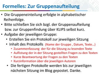 Formelles: Zur Gruppenaufteilung
• Die Gruppeneinteilung erfolgte in alphabetischer
Reihenfolge.
• Bitte schließen Sie sich bzgl. der Gruppenaufteilung
bzw. zur Gruppenfindung über KLIPS selbst kurz.
• Aufgabe der jeweiligen Gruppe:
• Erstellen Sie ein Protokoll zur jeweiligen Sitzung
• Inhalt des Protokolls (Name der Gruppe , Datum, Texte…)
•
•
•
•

Zusammenfassung der für die Sitzung zu lesenden Texte
Auflistung der in der Sitzung gestellten Fragen zu den Texten
Kurze Beantwortung der Fragen zu den Texten
Kurzinformation über die jeweiligen Autoren

• Die fertigen Protokolle werden bis zur jeweiligen
nächsten Sitzung im Blog gepostet. Danke.
Universität zu Köln
16.10.2013

Simone Kronenwett & Jan Wieners
Kolloquium „Digital Humanities“

 