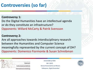 Controversies (so far)
Controversy 1:
Do the Digital Humanities have an intellectual agenda
or do they constitute an infrastructure?
Opponents: Willard McCarty & Patrik Svensson
Controversy 2:
Are all approaches towards interdisciplinary research
between the Humanities and Computer Science
meaningfully represented by the current concept of DH?
Opponents: Domenico Fiormonte & Susan Schreibman
Universität zu Köln
06.11.2013
Simone Kronenwett & Jan Wieners
Kolloquium „Digital Humanities“

 