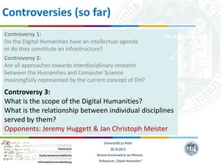 Controversies (so far)
Controversy 1:
Do the Digital Humanities have an intellectual agenda
or do they constitute an infrastructure?
Controversy 2:
Are all approaches towards interdisciplinary research
between the Humanities and Computer Science
meaningfully represented by the current concept of DH?

The Archaeologist

Controversy 3:
What is the scope of the Digital Humanities?
What is the relationship between individual disciplines
served by them?
Opponents: Jeremy Huggett & Jan Christoph Meister
Universität zu Köln
30.10.2013
Simone Kronenwett & Jan Wieners
Kolloquium „Digital Humanities“

 
