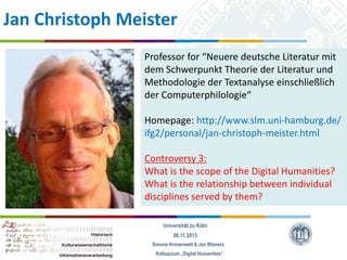 Jan Christoph Meister
Professor for “Neuere deutsche Literatur mit
dem Schwerpunkt Theorie der Literatur und
Methodologie der Textanalyse einschließlich
der Computerphilologie“
Homepage: http://www.slm.uni-hamburg.de/
ifg2/personal/jan-christoph-meister.html
Controversy 3:
What is the scope of the Digital Humanities?
What is the relationship between individual
disciplines served by them?
Universität zu Köln
06.11.2013
Simone Kronenwett & Jan Wieners
Kolloquium „Digital Humanities“

 