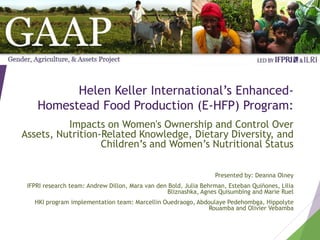 Helen Keller International’s Enhanced-
Homestead Food Production (E-HFP) Program:
Impacts on Women's Ownership and Control Over
Assets, Nutrition-Related Knowledge, Dietary Diversity, and
Children’s and Women’s Nutritional Status
Presented by: Deanna Olney
IFPRI research team: Andrew Dillon, Mara van den Bold, Julia Behrman, Esteban Quiñones, Lilia
Bliznashka, Agnes Quisumbing and Marie Ruel
HKI program implementation team: Marcellin Ouedraogo, Abdoulaye Pedehombga, Hippolyte
Rouamba and Olivier Vebamba
 