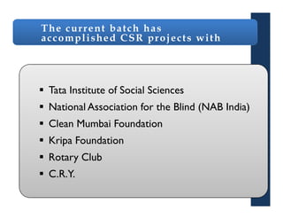 The current batch has
accomplished CSR projects with




 Tata Institute of Social Sciences
 National Association for the Blind (NAB India)
 Clean Mumbai Foundation
 Kripa Foundation
 Rotary Club
 C.R.Y.
 