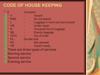 CODE OF HOUSE KEEPING
* O
*
*
*
*
*
*
*
*
*
*

V
DND
L
UR
N
SB
OOO
DLNC
VR

Occupied
Vacant
Do not disturb
Luggage in room but bed unused
Under repair
Occupied but no luggage
Scanty baggage
Out of order
Double lock
Not cleaned
Vacant ready

There are three types of services
Morning service
Second service
Evening service

 
