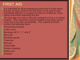 FIRST AID
It is important for all housekeeping personnel to know about
first aid, as they could be the first ones on the spot to give
immediate attention to a guest and also an employee, many
higher authorities regarding first aid.
The first step is to have a first aid cupboard or box in a central
location. This cupboard could be located at the desk control
room due to its easy accessibility. The cupboard should
contain the following items.
Clinical thermometer
Cotton wool
Bandage roll ½ “, 1 “ and 2 “
Band aid
Sterilized gauze
Tweezers
Bed pan
Urine bottle
Rubber sheeting
Safety pins
Scissors

 