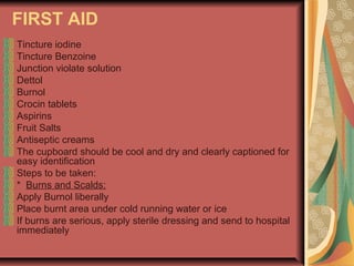 FIRST AID
Tincture iodine
Tincture Benzoine
Junction violate solution
Dettol
Burnol
Crocin tablets
Aspirins
Fruit Salts
Antiseptic creams
The cupboard should be cool and dry and clearly captioned for
easy identification
Steps to be taken:
* Burns and Scalds:
Apply Burnol liberally
Place burnt area under cold running water or ice
If burns are serious, apply sterile dressing and send to hospital
immediately

 
