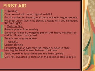 FIRST AID
* Bleeding:
Clean wound with cotton dipped in dettol
Put dry antiseptic dressing or tincture iodine for bigger wounds
Put pressure on wound by placing a gauze on it and bandaging
the area tightly
* Cloth on Fire:
Prevent person from running
Smoother flames by wrapping patient with heavy materials eg:
curtain, blanket, heavy coat
Treat burns as given above
* Fainting:
Loosen clothing
Lay patient flat on back with feet raised or place in chair
bending the head forward between the knees.
Apply warmth to lower limbs and rub limbs upward
Give hot, sweet tea to drink when the patient is able to take it

 