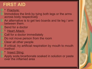 FIRST AID
* Fracture:
Immobilize the limb by tying both legs or the arms
across body respectively
An alternative is to get two boards and tie leg / arm
between them.
Send for a doctor
* Heart Attack:
Call for a doctor immediately
Do not move person from the room
Clear all other people
If critical, try artificial respiration by mouth to mouth
method
* Insect Sting:
Apply soda bicarbonate soaked in solution or paste
over the inflamed area

 