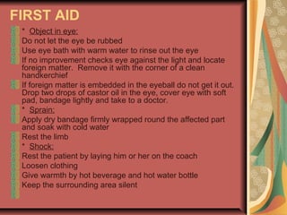 FIRST AID
* Object in eye:
Do not let the eye be rubbed
Use eye bath with warm water to rinse out the eye
If no improvement checks eye against the light and locate
foreign matter. Remove it with the corner of a clean
handkerchief
If foreign matter is embedded in the eyeball do not get it out.
Drop two drops of castor oil in the eye, cover eye with soft
pad, bandage lightly and take to a doctor.
* Sprain:
Apply dry bandage firmly wrapped round the affected part
and soak with cold water
Rest the limb
* Shock:
Rest the patient by laying him or her on the coach
Loosen clothing
Give warmth by hot beverage and hot water bottle
Keep the surrounding area silent

 