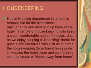 HOUSEKEEPING
House Keeping department in a hotel is
responsible for the cleanliness;
maintenance and aesthetic up keep of the
hotel. The role of house keeping is to keep
a clean, comfortable and safe house. Just
as we enjoy keeping a “Sparkling” home for
guests and ourselves who visit us at home,
the housekeeping department takes pride
in keeping the hotel clean and comfortable
so as to create a “Home away from home”.

 