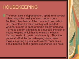 HOUSEKEEPING
The room sale is dependent on, apart from several
other things the quality of room décor, room
facilities, cleanliness of the room and how safe it
is. The criteria by which each guest decided
whether a room is good or bad is strictly personal.
To make a room appealing to a guest is the task of
house keeping which has to ensure the basic
human needs of comfort and security. Thus the
personal effort the housekeeping department
makes in giving a guest a desirable room has a
direct bearing on the guests experience in a hotel.

 