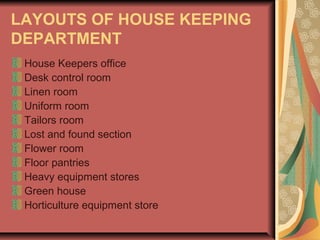 LAYOUTS OF HOUSE KEEPING
DEPARTMENT
House Keepers office
Desk control room
Linen room
Uniform room
Tailors room
Lost and found section
Flower room
Floor pantries
Heavy equipment stores
Green house
Horticulture equipment store

 
