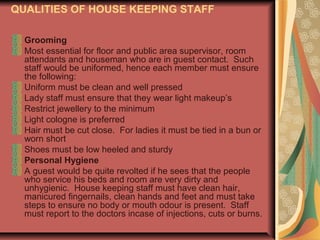 QUALITIES OF HOUSE KEEPING STAFF
Grooming
Most essential for floor and public area supervisor, room
attendants and houseman who are in guest contact. Such
staff would be uniformed, hence each member must ensure
the following:
Uniform must be clean and well pressed
Lady staff must ensure that they wear light makeup’s
Restrict jewellery to the minimum
Light cologne is preferred
Hair must be cut close. For ladies it must be tied in a bun or
worn short
Shoes must be low heeled and sturdy
Personal Hygiene
A guest would be quite revolted if he sees that the people
who service his beds and room are very dirty and
unhygienic. House keeping staff must have clean hair,
manicured fingernails, clean hands and feet and must take
steps to ensure no body or mouth odour is present. Staff
must report to the doctors incase of injections, cuts or burns.

 