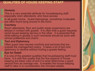 QUALITIES OF HOUSE KEEPING STAFF
Honesty
This is a very essential attribute for housekeeping staff,
especially room attendants, who have access
to all guest rooms. Guest belongings, sometimes invaluable
are often found lying around in the room.
Courtesy
Room attendants, floor and public areas supervisors are
always in contact with guests. It is often that a guest requests
some house keeping service or the other. It is essential that
while talking to guests in such moments should be done with
utmost politeness and charm.
Tact and Diplomacy
Often guest may request comforts and services that are
outside the management policy. It takes a lot of tact and
diplomacy to decline without hurting a guests feeling.
Eye for Detail
It is one of the greatest qualities that housekeeping staff must
have. It is with this quality that the fine aspects of house
keeping are taken care of and it is what determines a good
service from an average one. It enables the house keeping
staff to take in to consideration the minutest details.

 