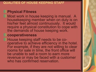 QUALITIES OF HOUSE KEEPING STAFF

Physical Fitness
Most work in house keeping is manual. A
housekeeping member when on duty is on
his/her feet almost continuously. It would
require a physical constitution to cope with
the demands of house keeping work.
cooperativeness
House keeping staff needs to be cooperative to achieve efficiency in the hotel.
For example, if they are not willing to clear
rooms for sale in time, the front office will
be unable to sell a room to earn more
revenue or may be faced with a customer
who has confirmed reservation.

 