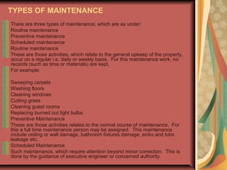TYPES OF MAINTENANCE
There are three types of maintenance, which are as under:
Routine maintenance
Preventive maintenance
Scheduled maintenance
Routine maintenance
These are those activities, which relate to the general upkeep of the property,
occur on a regular i.e. daily or weekly basis. For this maintenance work, no
records (such as time or materials) are kept.
For example:
Sweeping carpets
Washing floors
Cleaning windows
Cutting grass
Cleaning guest rooms
Replacing burned out light bulbs
Preventive Maintenance
These are those activities relates to the normal course of maintenance. For
this a full time maintenance person may be assigned. This maintenance
include ceiling or wall damage, bathroom fixtures damage, sinks and tubs
leakage etc.
Scheduled Maintenance
Such maintenance, which require attention beyond minor correction. This is
done by the guidance of executive engineer or concerned authority.

 