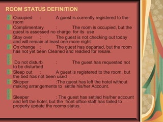 ROOM STATUS DEFINITION
Occupied
:
A guest is currently registered to the
room
Complimentary
:
The room is occupied, but the
guest is assessed no charge for its use
Stay over
:
The guest is not checking out today
and will remain at least one more night
On change :
The guest has departed, but the room
has not yet been Cleaned and readied for resale.
Do not disturb
:
The guest has requested not
to be disturbed
Sleep out
:
A guest is registered to the room, but
the bed has not been used
Skipper
:The guest has left the hotel without
making arrangements to settle his/her Account.
Sleeper
: The guest has settled his/her account
and left the hotel, but the front office staff has failed to
properly update the rooms status.

 