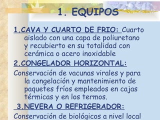 1. EQUIPOS 1.CAVA Y CUARTO DE FRIO:  Cuarto aislado con una capa de poliuretano y recubierto en su totalidad con cerámica o acero inoxidable 2.CONGELADOR HORIZONTAL: Conservación de vacunas virales y para la congelación y mantenimiento de paquetes fríos empleados en cajas térmicas y en los termos. 3.NEVERA O REFRIGERADOR: Conservación de biológicos a nivel local para el consumo diario, semanal y cargar termos. 
