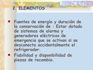 2. ELEMENTOS F uentes de energía y duración de la conservación de : Estar dotado de sistemas de alarma y generadores eléctricos de emergencia que se activan si se desconecta accidentalmente el refrigerador. F iabilidad y disponibilidad de piezas de recambio. 