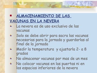 ALMACENAMIENTO DE LAS  VACUNAS EN LA NEVERA La nevera es de uso exclusivo de las vacunas Solo se debe abrir para sacra las vacunas necesarias para la jornada y guardarlas al final de la jornada Medir la temperatura  y ajustarla 2- a 8 grados No almacenar vacunas por mas de un mes No colocar vacunas en las puertas ni en los espacios inferiores de la nevera 