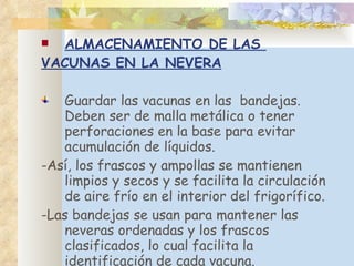 ALMACENAMIENTO DE LAS  VACUNAS EN LA NEVERA Guardar las vacunas en las  bandejas . Deben  ser de malla metálica o tener perforaciones en la base para evitar acumulación de líquidos.  - Así, los frascos y ampollas se mantienen limpios y secos y se facilita la circulación de aire frío en el interior del frigorífico.  - Las bandejas se usan para mantener las neveras ordenadas y los frascos clasificados, lo cual facilita la identificación de cada vacuna. 