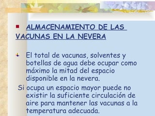ALMACENAMIENTO DE LAS  VACUNAS EN LA NEVERA El total de vacunas, solventes y botellas de agua debe ocupar como máximo la mitad del espacio disponible en la nevera. Si ocupa un espacio mayor puede no existir la suficiente circulación de aire para mantener las vacunas a la temperatura adecuada.  