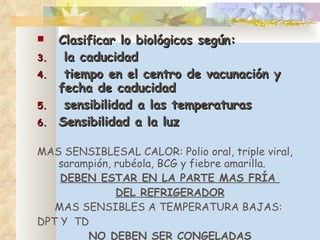 Clasificar lo biológicos según: la caducidad tiempo en el centro de vacunación y fecha de caducidad sensibilidad a las temperaturas Sensibilidad a la luz MAS SENSIBLESAL CALOR: Polio oral, triple viral, sarampión, rubéola, BCG y fiebre amarilla. DEBEN ESTAR EN LA PARTE MAS FRÍA  DEL REFRIGERADOR MAS SENSIBLES A TEMPERATURA BAJAS:  DPT Y  TD NO DEBEN SER CONGELADAS 