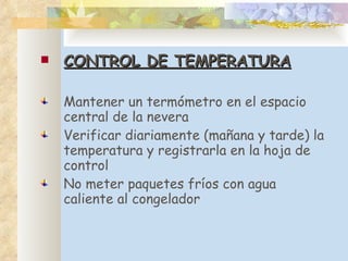CONTROL DE TEMPERATURA Mantener un termómetro en el espacio central de la nevera Verificar diariamente (mañana y tarde) la temperatura y registrarla en la hoja de control No meter paquetes fríos con agua caliente al congelador 