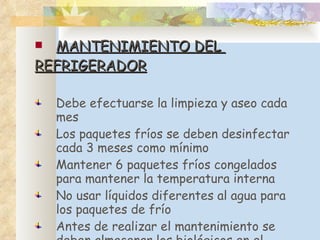 MANTENIMIENTO DEL  REFRIGERADOR Debe efectuarse la limpieza y aseo cada mes Los paquetes fríos se deben desinfectar cada 3 meses como mínimo  Mantener 6 paquetes fríos congelados para mantener la temperatura interna  No usar líquidos diferentes al agua para los paquetes de frío Antes de realizar el mantenimiento se deben almacenar los biológicos en el termo o caja térmica 
