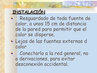 INSTALACIÓN R esguardado de toda fuente de calor, a unos 15 cm de distancia de la pared para permitir que el calor se disperse. Lejos de las fuentes externas d calor C onectarlo a la red general, no a derivaciones, para evitar desconexión accidental. 