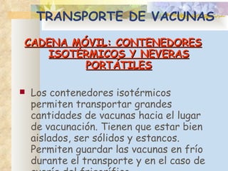 TRANSPORTE DE VACUNAS CADENA MÓVIL: CONTENEDORES ISOTÉRMICOS Y NEVERAS PORTÁTILES Los contenedores isotérmicos permiten transportar grandes cantidades de vacunas hacia el lugar de vacunación. Tienen que estar bien aislados, ser sólidos y estancos. Permiten guardar las vacunas en frío durante el transporte y en el caso de avería del frigorífico. 