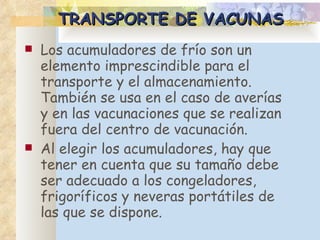 TRANSPORTE DE VACUNAS Los acumuladores de frío son un elemento imprescindible para el transporte y el almacenamiento. También se usa en el caso de averías y en las vacunaciones que se realizan fuera del centro de vacunación. Al elegir los acumuladores, hay que tener en cuenta que su tamaño debe ser adecuado a los congeladores, frigoríficos y neveras portátiles de las que se dispone.  