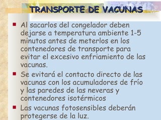 TRANSPORTE DE VACUNAS Al sacarlos de l  congelador deben dejarse a temperatura ambiente 1-5 minutos antes de meterlos en los contenedores de transporte para evitar el excesivo enfriamiento de las vacunas.  Se evitará el contacto directo de las vacunas con los acumuladores de frío y las paredes de las neveras y contenedores isotérmicos Las vacunas fotosensibles deberán protegerse de la luz. 