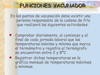FUNCIONES VACUNADOR En los puntos de vacunación debe existir una persona responsable de la cadena de frío que realizará las siguientes actividades:  Comprobar diariamente, al comienzo y al final de cada jornada laboral que las temperaturas máxima y mínima que marca el termómetro y registra el termógrafo se encuentren entre 2 y 8ºC R egistrar dichas temperaturas en la gráfica mensual de temperaturas máximas y mínimas. 