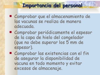 Importancia del personal Comprobar que el almacenamiento de las vacunas se realiza de manera adecuada. Comprobar periódicamente el espesor de la capa de hielo del congelador (que no debe superar los 5 mm de espesor).  Comprobar las existencias con el fin de asegurar la disponibilidad de vacuna en todo momento y evitar excesos de almacenaje.  