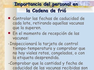 Importancia del personal en la Cadena de frió Controlar las fechas de caducidad de cada lote, retirando aquellas vacunas que la superen.  En el momento de recepción de las vacunas:  -I nspeccionará la tarjeta de control tiempo-temperatura y comprobar que no hay viales rotos, congelados, o con la etiqueta desprendida.  -C omprobar que la cantidad y fecha de caducidad de las vacunas recibidas son adecuadas. 