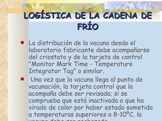 LOGÍSTICA DE LA CADENA DE FRÍO La distribución de la vacuna desde el laboratorio fabricante debe acompañarse del criostato y de la tarjeta de control "Monitor Mark Time - Temperature Integrator Tag" o similar. Una vez que la vacuna llega al punto de vacunación, la tarjeta control que la acompaña debe ser revisada; si se comprueba que está inactivada o que ha virado de color por haber estado sometida a temperaturas superiores a 8-10ºC, la vacuna debe ser rechazada. 