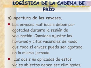 LOGÍSTICA DE LA CADENA DE FRÍO a) Apertura de los envases. Los envases multidosis deben ser agotados durante la sesión de vacunación. Conviene ajustar los horarios y citas vacunales de modo que todo el envase pueda ser agotado en la misma jornada. Las dosis no aplicadas de estos viales abiertos deben ser eliminadas. 