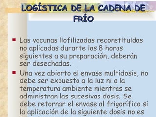 LOGÍSTICA DE LA CADENA DE FRÍO Las vacunas liofilizadas reconstituidas no aplicadas durante las 8 horas siguientes a su preparación, deberán ser desechadas.  Una vez abierto el envase multidosis, no debe ser expuesto a la luz ni a la temperatura ambiente mientras se administran las sucesivas dosis. Se debe retornar el envase al frigorífico si la aplicación de la siguiente dosis no es inmediata.  