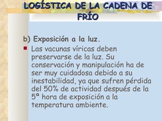 LOGÍSTICA DE LA CADENA DE FRÍO b) Exposición a la luz. Las vacunas víricas deben preservarse de la luz. Su conservación y manipulación ha de ser muy cuidadosa debido a su inestabilidad, ya que sufren pérdida del 50% de actividad después de la 5ª hora de exposición a la temperatura ambiente.  