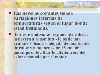 Las neveras comunes tienen variaciones internas de temperaturas según el lugar donde están instaladas. Por este motivo, se recomienda colocar la nevera a la sombra - lejos de una ventana soleada -, alejada de una fuente de calor y a no menos de 15 cm. de la pared para facilitar la eliminación del calor emanado por el motor. 
